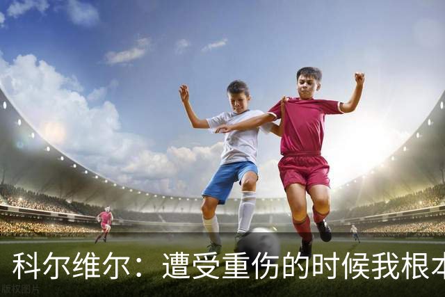 科尔维尔：遭受重伤的时候我根本不敢相信；福法纳帮了我很多很多